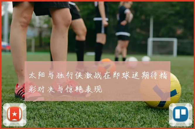 太阳与独行侠激战在即球迷期待精彩对决与惊艳表现