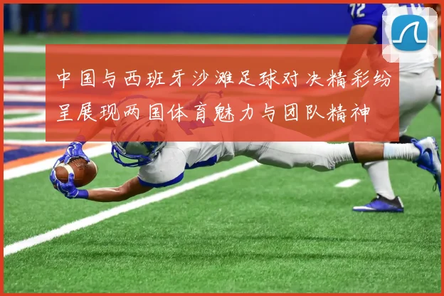 中国与西班牙沙滩足球对决精彩纷呈展现两国体育魅力与团队精神