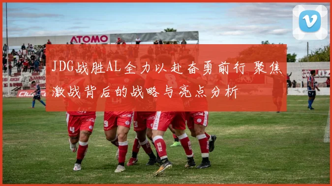 JDG战胜AL全力以赴奋勇前行 聚焦激战背后的战略与亮点分析
