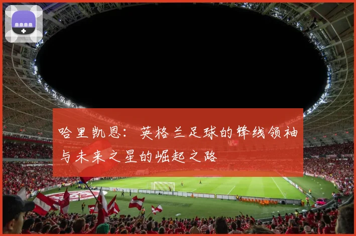 哈里凯恩：英格兰足球的锋线领袖与未来之星的崛起之路