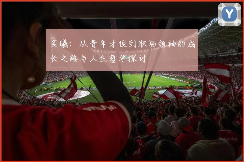 吴曦：从青年才俊到职场领袖的成长之路与人生哲学探讨