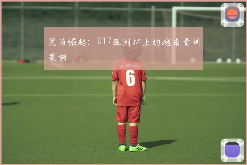 黑马崛起：U17亚洲杯上的越南青训案例