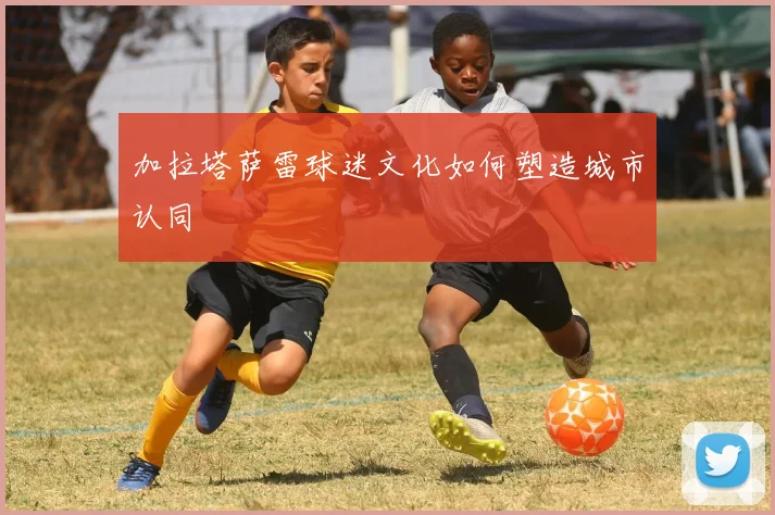 加拉塔萨雷球迷文化如何塑造城市认同