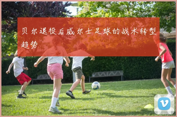 贝尔退役后威尔士足球的战术转型趋势