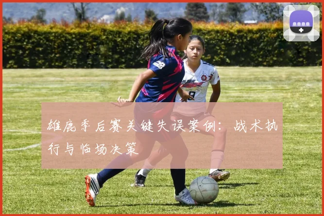 雄鹿季后赛关键失误案例：战术执行与临场决策