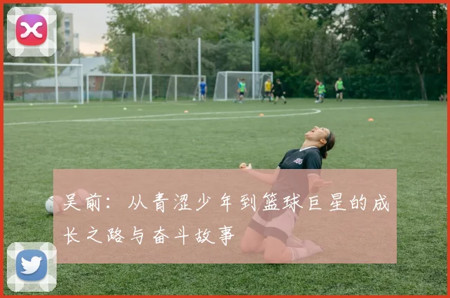 吴前：从青涩少年到篮球巨星的成长之路与奋斗故事