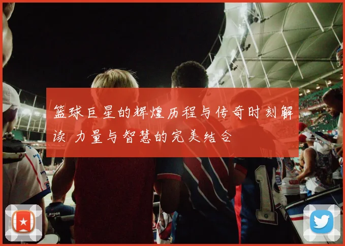 篮球巨星的辉煌历程与传奇时刻解读 力量与智慧的完美结合