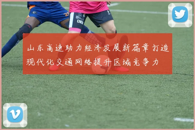 山东高速助力经济发展新篇章打造现代化交通网络提升区域竞争力