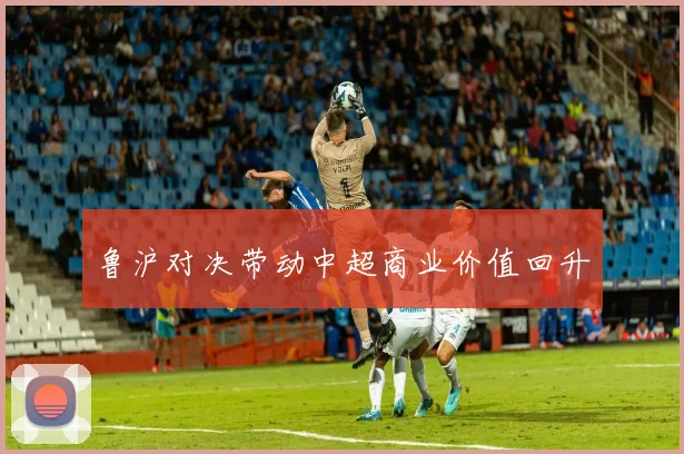 鲁沪对决带动中超商业价值回升