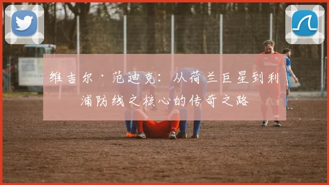 维吉尔·范迪克：从荷兰巨星到利物浦防线之核心的传奇之路